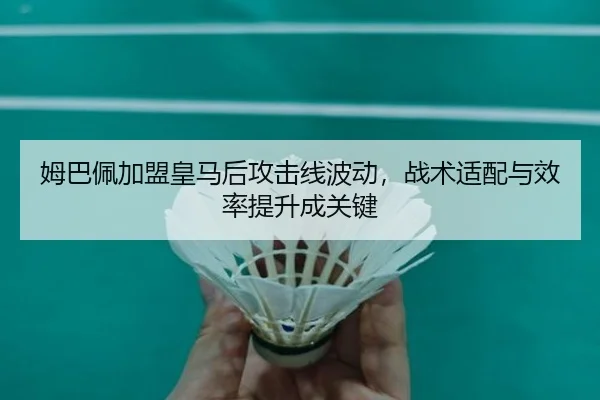 姆巴佩加盟皇马后攻击线波动，战术适配与效率提升成关键