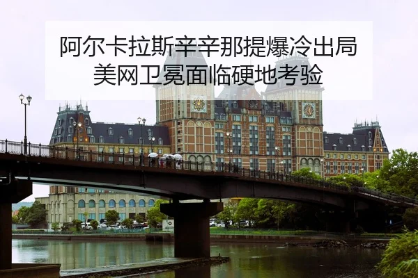 阿尔卡拉斯辛辛那提爆冷出局 美网卫冕面临硬地考验